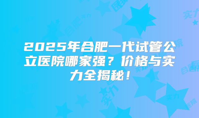2025年合肥一代试管公立医院哪家强？价格与实力全揭秘！