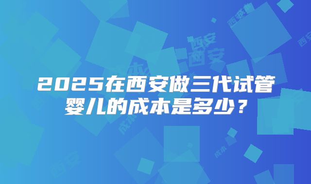 2025在西安做三代试管婴儿的成本是多少?