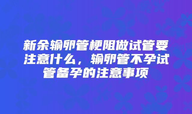 新余输卵管梗阻做试管要注意什么,输卵管不孕试管备孕的注意事项