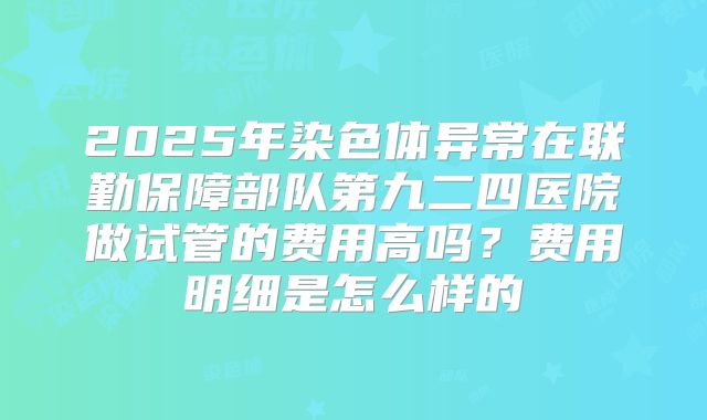 2025年染色体异常在联勤保障部队第九二四医院做试管的费用高吗？费用明细是怎么样的