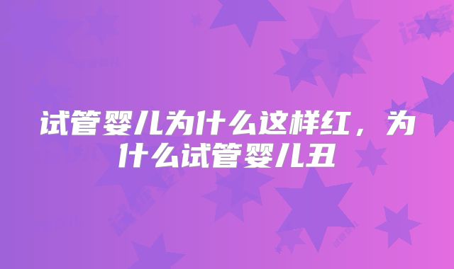 试管婴儿为什么这样红,为什么试管婴儿丑