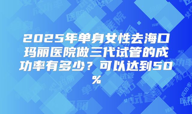 2025年单身女性去海口玛丽医院做三代试管的成功率有多少？可以达到50%