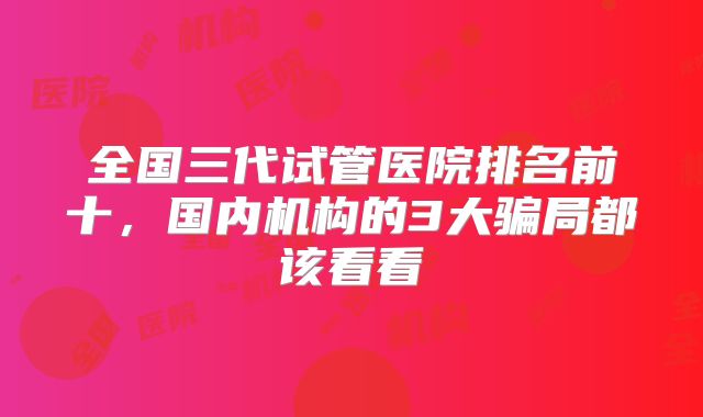 全国三代试管医院排名前十,国内机构的3大骗局都该看看