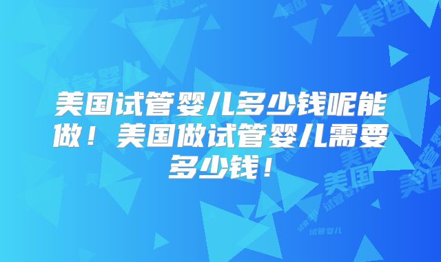美国试管婴儿多少钱呢能做！美国做试管婴儿需要多少钱！
