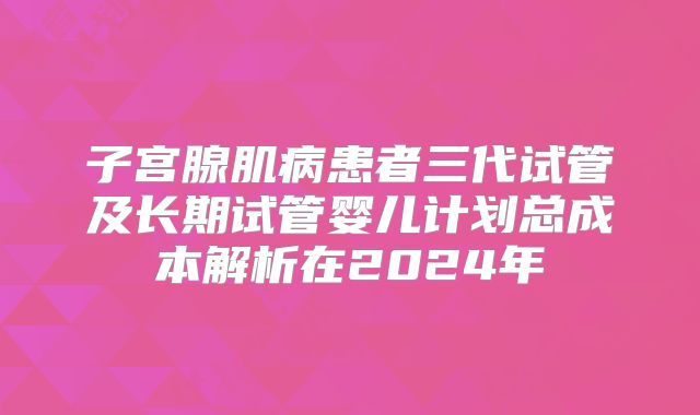 子宫腺肌病患者三代试管及长期试管婴儿计划总成本解析在2024年