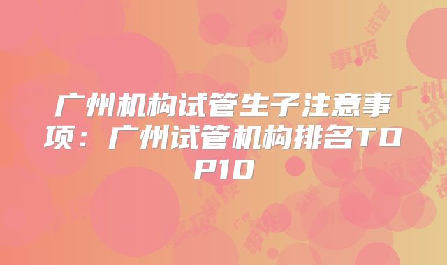 广州机构试管生子注意事项：广州试管机构排名TOP10
