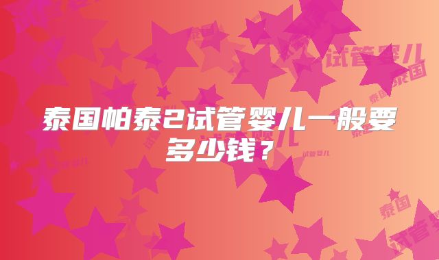 泰国帕泰2试管婴儿一般要多少钱？