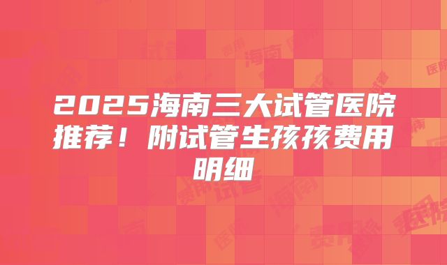 2025海南三大试管医院推荐!附试管生孩孩费用明细