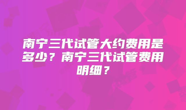 南宁三代试管大约费用是多少？南宁三代试管费用明细？