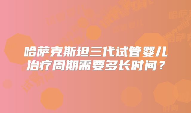 哈萨克斯坦三代试管婴儿治疗周期需要多长时间？