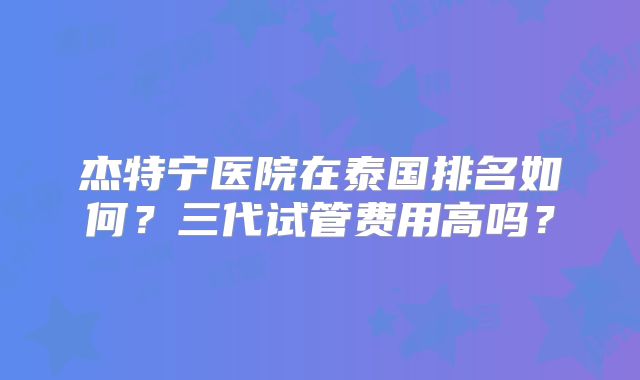 杰特宁医院在泰国排名如何？三代试管费用高吗？