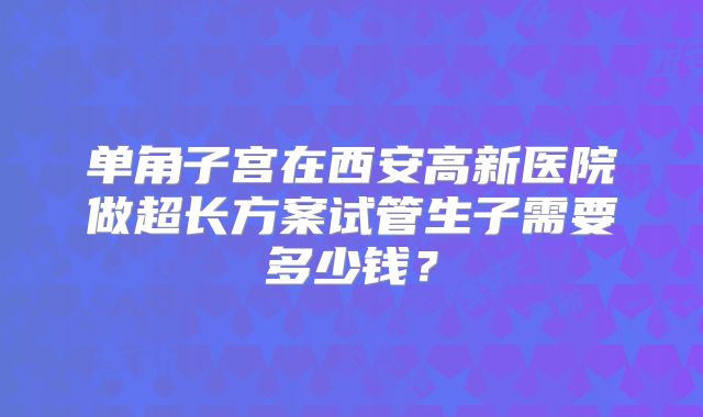 单角子宫在西安高新医院做超长方案试管生子需要多少钱？