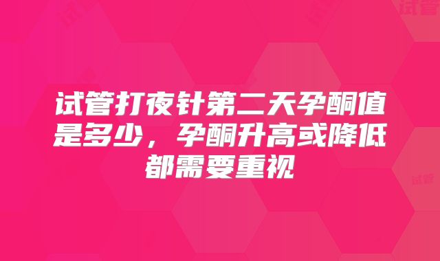 试管打夜针第二天孕酮值是多少，孕酮升高或降低都需要重视