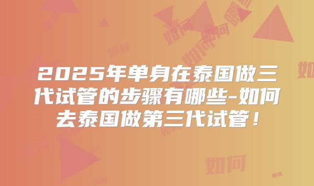 2025年单身在泰国做三代试管的步骤有哪些-如何去泰国做第三代试管！