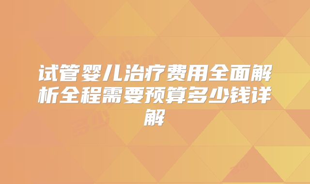 试管婴儿治疗费用全面解析全程需要预算多少钱详解