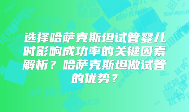 选择哈萨克斯坦试管婴儿时影响成功率的关键因素解析？哈萨克斯坦做试管的优势？