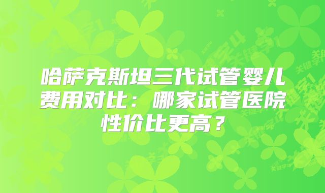 哈萨克斯坦三代试管婴儿费用对比:哪家试管医院性价比更高?
