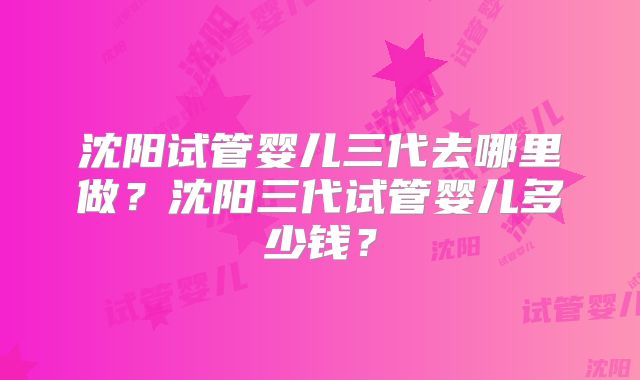 沈阳试管婴儿三代去哪里做？沈阳三代试管婴儿多少钱？