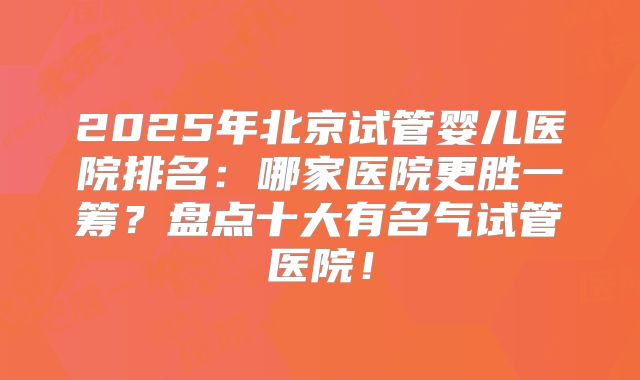 2025年北京试管婴儿医院排名:哪家医院更胜一筹?盘点十大有名气试管医院!