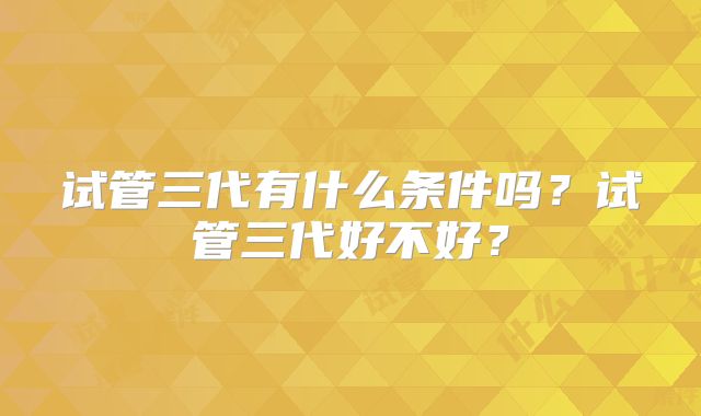 试管三代有什么条件吗？试管三代好不好？