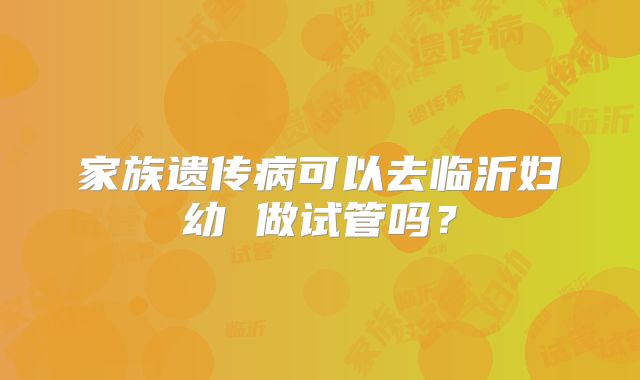家族遗传病可以去临沂妇幼 做试管吗？