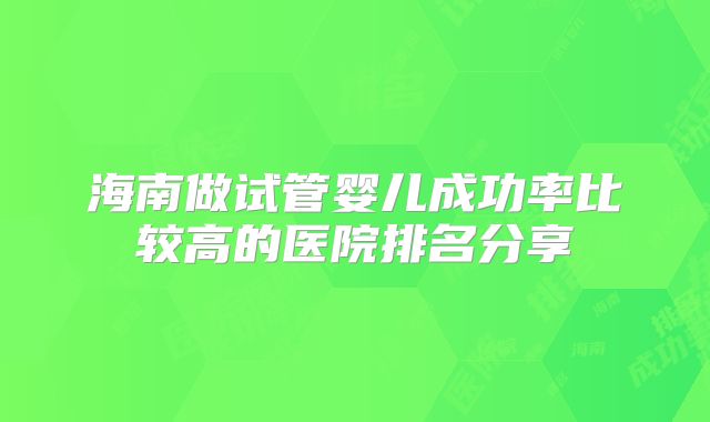 海南做试管婴儿成功率比较高的医院排名分享