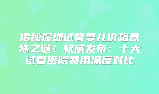 揭秘深圳试管婴儿价格悬殊之谜！权威发布：十大试管医院费用深度对比
