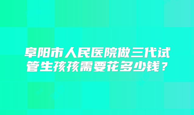 阜阳市人民医院做三代试管生孩孩需要花多少钱?