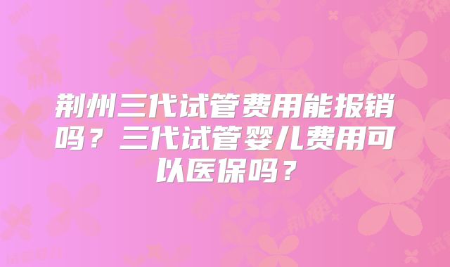 荆州三代试管费用能报销吗?三代试管婴儿费用可以医保吗?