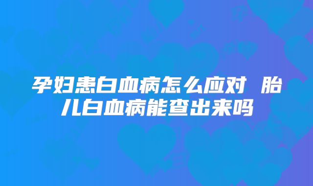 孕妇患白血病怎么应对 胎儿白血病能查出来吗