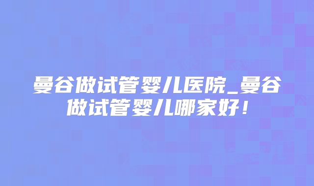 曼谷做试管婴儿医院_曼谷做试管婴儿哪家好！