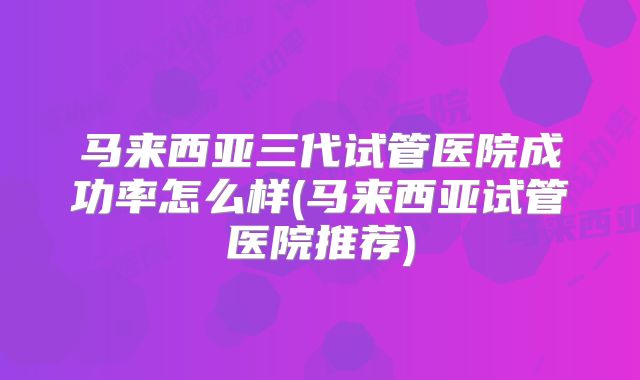 马来西亚三代试管医院成功率怎么样(马来西亚试管医院推荐)