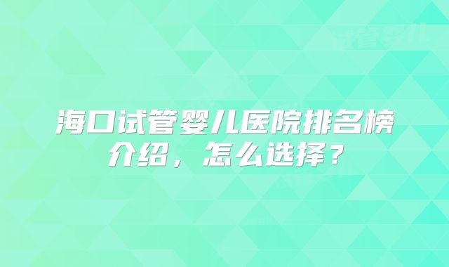 海口试管婴儿医院排名榜介绍，怎么选择？