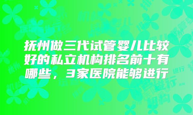 抚州做三代试管婴儿比较好的私立机构排名前十有哪些，3家医院能够进行