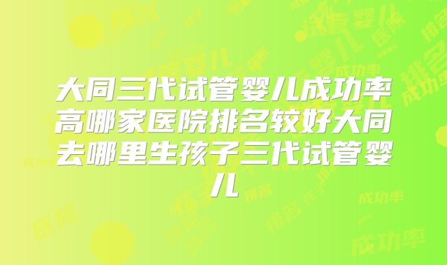 大同三代试管婴儿成功率高哪家医院排名较好大同去哪里生孩子三代试管婴儿