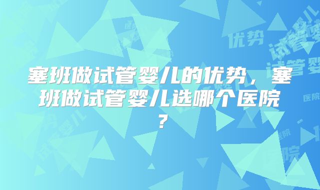 塞班做试管婴儿的优势，塞班做试管婴儿选哪个医院？