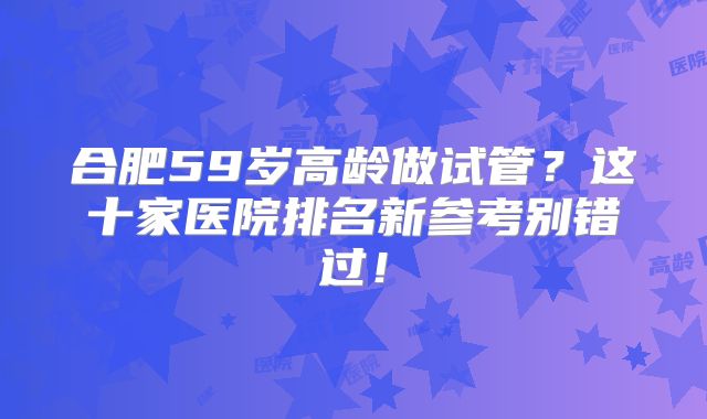 合肥59岁高龄做试管？这十家医院排名新参考别错过！