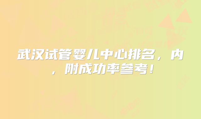 武汉试管婴儿中心排名，内，附成功率参考！