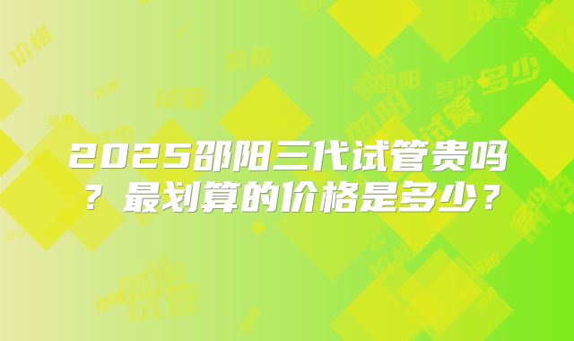 2025邵阳三代试管贵吗？最划算的价格是多少？