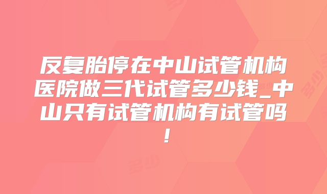 反复胎停在中山试管机构医院做三代试管多少钱_中山只有试管机构有试管吗！