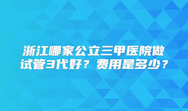 浙江哪家公立三甲医院做试管3代好?费用是多少?