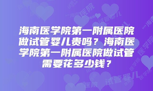 海南医学院第一附属医院做试管婴儿贵吗?海南医学院第一附属医院做试管需要花多少钱?