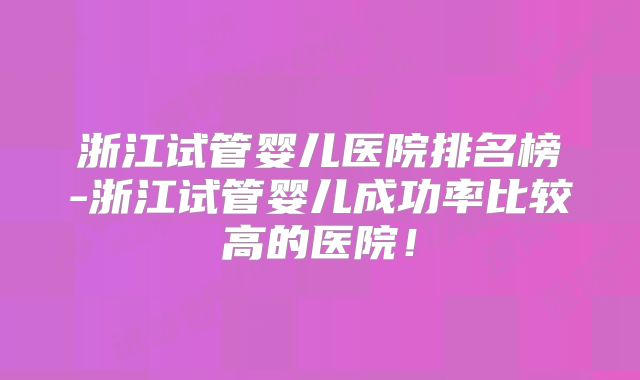 浙江试管婴儿医院排名榜-浙江试管婴儿成功率比较高的医院!