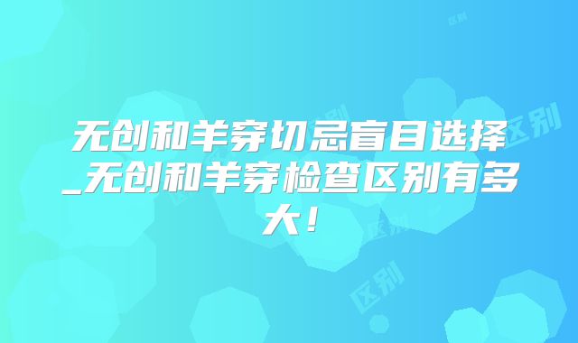 无创和羊穿切忌盲目选择_无创和羊穿检查区别有多大！