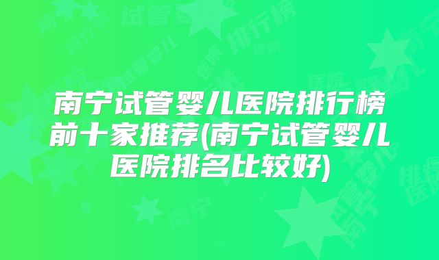 南宁试管婴儿医院排行榜前十家推荐(南宁试管婴儿医院排名比较好)