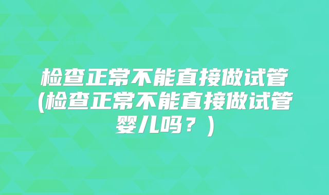 检查正常不能直接做试管(检查正常不能直接做试管婴儿吗？)