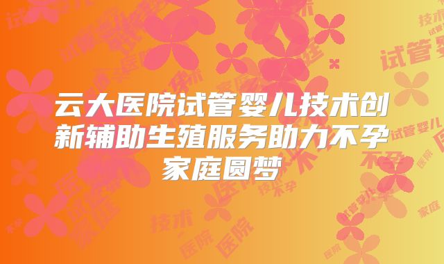 云大医院试管婴儿技术创新辅助生殖服务助力不孕家庭圆梦