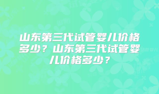 山东第三代试管婴儿价格多少？山东第三代试管婴儿价格多少？