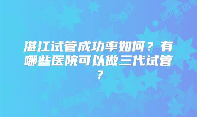 湛江试管成功率如何?有哪些医院可以做三代试管?