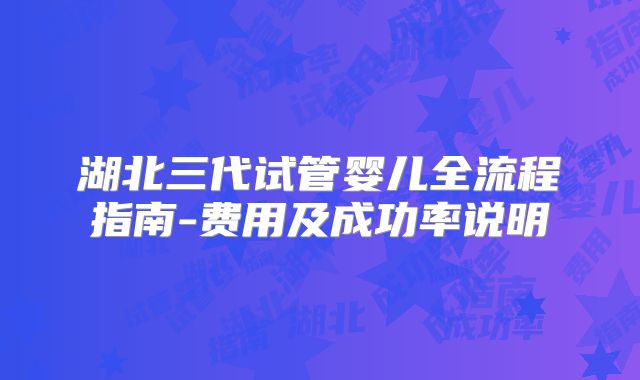 湖北三代试管婴儿全流程指南-费用及成功率说明